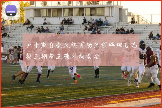 卢卡斯自豪庆祝百场里程碑坦言巴黎正朝着正确方向前进