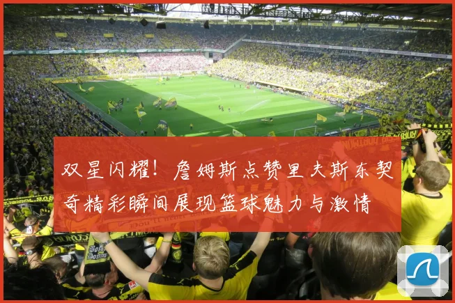 双星闪耀！詹姆斯点赞里夫斯东契奇精彩瞬间展现篮球魅力与激情