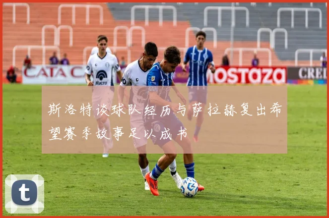 斯洛特谈球队经历与萨拉赫复出希望赛季故事足以成书