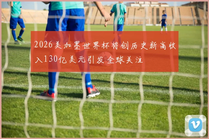 2026美加墨世界杯将创历史新高收入130亿美元引发全球关注