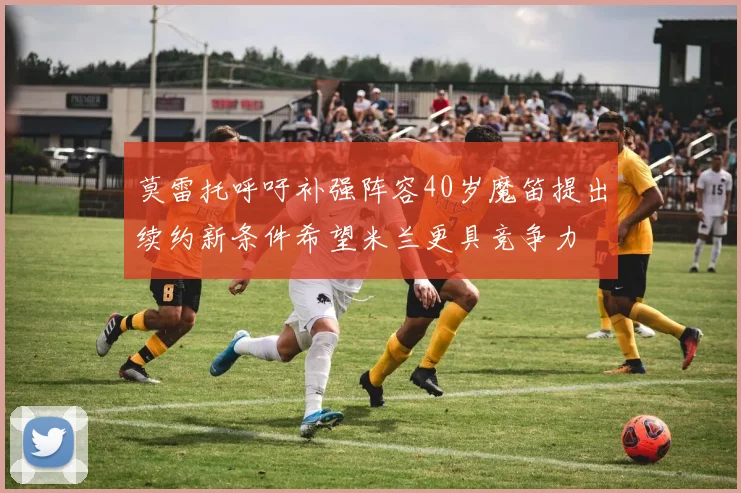 莫雷托呼吁补强阵容40岁魔笛提出续约新条件希望米兰更具竞争力