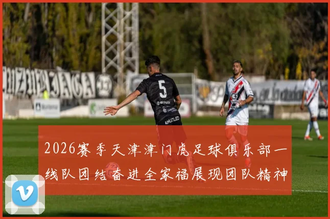 2026赛季天津津门虎足球俱乐部一线队团结奋进全家福展现团队精神与梦想追求