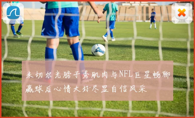 米切尔光膀子秀肌肉与NFL巨星畅聊赢球后心情大好尽显自信风采