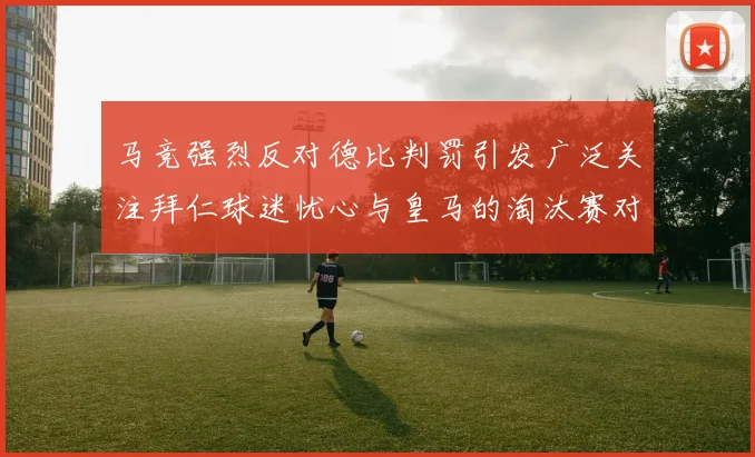马竞强烈反对德比判罚引发广泛关注拜仁球迷忧心与皇马的淘汰赛对决