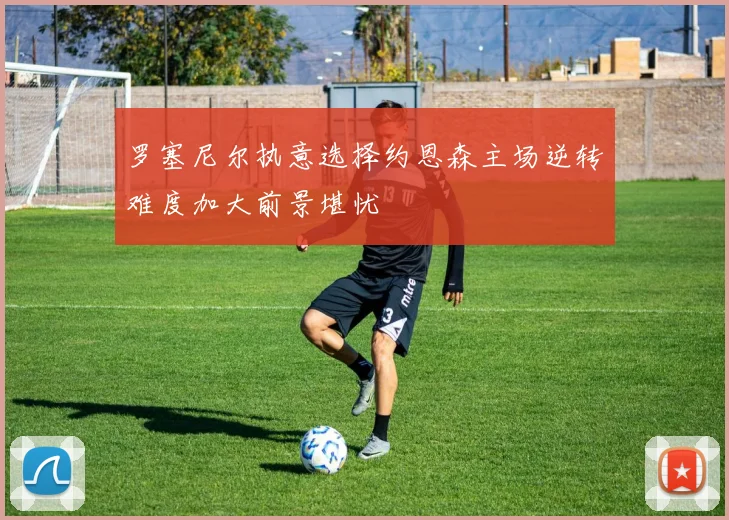 罗塞尼尔执意选择约恩森主场逆转难度加大前景堪忧