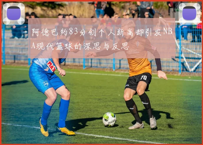 阿德巴约83分创个人新高却引发NBA现代篮球的深思与反思