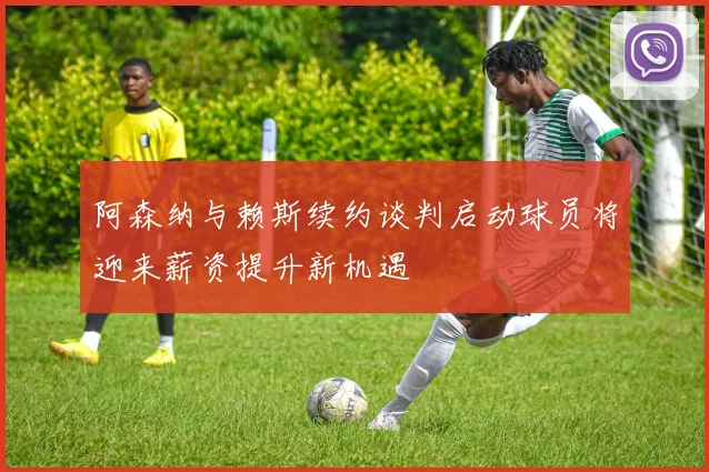 阿森纳与赖斯续约谈判启动球员将迎来薪资提升新机遇