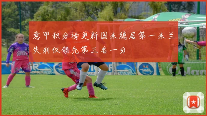 意甲积分榜更新国米稳居第一米兰失利仅领先第三名一分