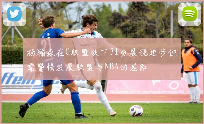 杨瀚森在G联盟砍下31分展现进步但需警惕发展联盟与NBA的差距