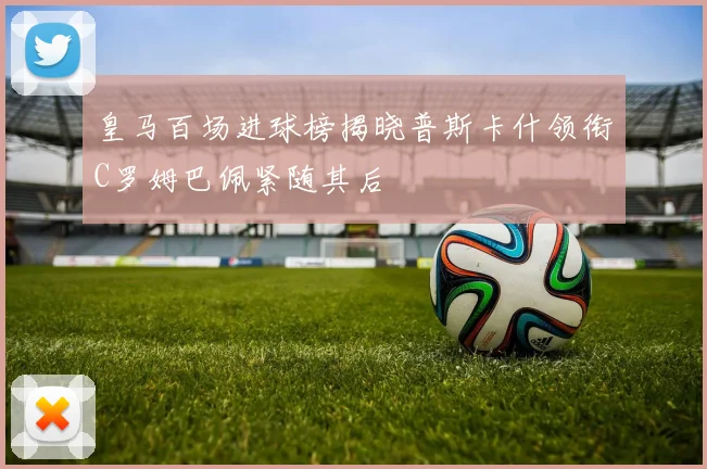 皇马百场进球榜揭晓普斯卡什领衔C罗姆巴佩紧随其后